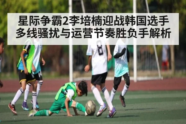星际争霸2李培楠迎战韩国选手多线骚扰与运营节奏胜负手解析